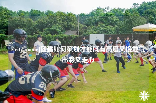怒江团建如何策划才能既有高度又接地气出彩又走心